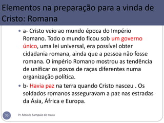  a- Cristo veio ao mundo época do Império
Romano. Todo o mundo ficou sob um governo
único, uma lei universal, era possível obter
cidadania romana, ainda que a pessoa não fosse
romana. O império Romano mostrou as tendência
de unificar os povos de raças diferentes numa
organização política.
 b- Havia paz na terra quando Cristo nasceu . Os
soldados romanos asseguravam a paz nas estradas
da Ásia, África e Europa.
Pr. Moisés Sampaio de Paula70
Elementos na preparação para a vinda de
Cristo: Romana
 