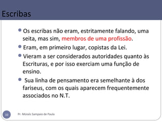 Escribas
Os escribas não eram, estritamente falando, uma
seita, mas sim, membros de uma profissão.
Eram, em primeiro lugar, copistas da Lei.
Vieram a ser considerados autoridades quanto às
Escrituras, e por isso exerciam uma função de
ensino.
 Sua linha de pensamento era semelhante à dos
fariseus, com os quais aparecem frequentemente
associados no N.T.
Pr. Moisés Sampaio de Paula10
 