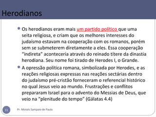 Herodianos
Os herodianos eram mais um partido político que uma
seita religiosa, e criam que os melhores interesses do
judaísmo estavam na cooperação com os romanos, porém
sem se submeterem diretamente a eles. Essa cooperação
“indireta” aconteceria através do reinado títere da dinastia
herodiana. Seu nome foi tirado de Herodes I, o Grande.
A opressão política romana, simbolizada por Herodes, e as
reações religiosas expressas nas reações sectárias dentro
do judaísmo pré-cristão forneceram o referencial histórico
no qual Jesus veio ao mundo. Frustrações e conflitos
prepararam Israel para o advento do Messias de Deus, que
veio na “plenitude do tempo” (Gálatas 4.4)
Pr. Moisés Sampaio de Paula11
 