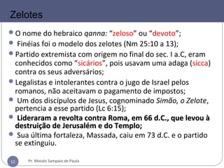 12
O nome do hebraico qanna: “zeloso” ou “devoto”;
 Finéias foi o modelo dos zelotes (Nm 25:10 a 13);
Partido extremista com origem no final do sec. I a.C, eram
conhecidos como “sicários”, pois usavam uma adaga (sicca)
contra os seus adversários;
Legalistas e intolerantes contra o jugo de Israel pelos
romanos, não aceitavam o pagamento de impostos;
 Um dos discípulos de Jesus, cognominado Simão, o Zelote,
pertencia a esse partido (Lc 6:15);
 Lideraram a revolta contra Roma, em 66 d.C., que levou àLideraram a revolta contra Roma, em 66 d.C., que levou à
destruição de Jerusalém e do Templo;destruição de Jerusalém e do Templo;
 Sua última fortaleza, Massada, caiu em 73 d.C. e o partido
se extinguiu.
Zelotes
Pr. Moisés Sampaio de Paula12
 