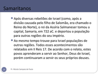 Samaritanos
Após diversas rebeliões de Israel (como, após a
divisão causada pelo filho de Salomão, era chamado o
Reino do Norte), o rei da Assíria Salmaneser tomou a
capital, Samaria, em 722 aC. e deportou a população
para outras regiões do seu império.
Ao mesmo tempo trouxe para Israel populações de
outras regiões. Todos esses acontecimentos são
relatados em II Reis 17. De acordo com o relato, estes
povos aprenderam a servir ao Senhor, Deus de Israel,
porém continuaram a servir os seus próprios deuses.
Pr. Moisés Sampaio de Paula14
 
