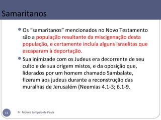 Samaritanos
Os “samaritanos” mencionados no Novo Testamento
são a população resultante da miscigenação desta
população, e certamente incluía alguns Israelitas que
escaparam à deportação.
Sua inimizade com os Judeus era decorrente de seu
culto e de sua origem mistos, e da oposição que,
liderados por um homem chamado Sambalate,
fizeram aos judeus durante a reconstrução das
muralhas de Jerusalém (Neemias 4.1-3; 6.1-9.
Pr. Moisés Sampaio de Paula15
 