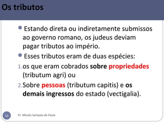 Pr. Moisés Sampaio de Paula16
Os tributos
Estando direta ou indiretamente submissos
ao governo romano, os judeus deviam
pagar tributos ao império.
Esses tributos eram de duas espécies:
1.os que eram cobrados sobre propriedades
(tributum agri) ou
2.Sobre pessoas (tributum capitis) e os
demais ingressos do estado (vectigalia).
 