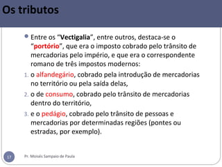 Pr. Moisés Sampaio de Paula17
Os tributos
Entre os “Vectigalia”, entre outros, destaca-se o
“portório”, que era o imposto cobrado pelo trânsito de
mercadorias pelo império, e que era o correspondente
romano de três impostos modernos:
1. o alfandegário, cobrado pela introdução de mercadorias
no território ou pela saída delas,
2. o de consumo, cobrado pelo trânsito de mercadorias
dentro do território,
3. e o pedágio, cobrado pelo trânsito de pessoas e
mercadorias por determinadas regiões (pontes ou
estradas, por exemplo).
 