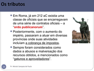 Pr. Moisés Sampaio de Paula18
Os tributos
Em Roma, já em 212 aC existia uma
classe de oficiais que se encarregavam
de uma série de contratos oficiais – a
“ordo publicanorum”.
Posteriormente, com o aumento do
império, passaram a atuar em diversas
províncias onde suas atividades
incluíam a cobrança de impostos.
Sempre foram considerados como
dados a abusos e malversação dos
recursos obtidos, e mencionados como
“gatunos e aproveitadores”.
 