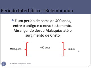 É um perído de cerca de 400 anos,
entre o antigo e o novo testamento.
Abrangendo desde Malaquias até o
surgimento de Cristo
Período Interbíblico - Relembrando
Pr. Moisés Sampaio de Paula2
Malaquias Jesus
400 anos
 