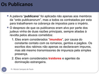 Pr. Moisés Sampaio de Paula20
Os Publicanos
A palavra “publicano” foi aplicada não apenas aos membros
da “ordo publicanorum”, mas a todos os contratados por esta
para trabalharem na cobrança de impostos para o império.
O desprezo de que os publicanos eram alvo por parte dos
judeus vinha de duas razões principais, sempre aliadas à
revolta pelos abusos cometidos:
1. Eles eram considerados “imundos”, por causa do
constante contato com os romanos, gentios e pagãos. Os
escritos dos rabinos não apenas os declaravam impuros,
mas até mesmo transmissores de impureza pela simples
presença.
2. Eles eram considerados traidores e agentes da
dominação estrangeira.
 