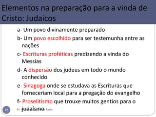 Elementos na preparação para a vinda de
Cristo: Judaicos
a- Um povo divinamente preparado
b- Um povo escolhido para ser testemunha entre as
nações
c- Escrituras proféticas predizendo a vinda do
Messias
d- A dispersão dos judeus em todo o mundo
conhecido
e- Sinagoga onde se estudava as Escrituras que
forneceriam local para a pregação do evangelho
f- Proselitismo que trouxe muitos gentios para o
judaísmoPr. Moisés Sampaio de Paula22
 