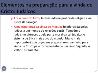 2- Elementos na preparação para a
vinda de Cristo: Judaicos
g- Era o povo do Livro, Interessado na prática da religião e na
busca da salvação
h- Uma esperança da vinda do Messias foi oferecida pelos
judeus a um mundo de religiões pagãs. Também o
judaísmo ofereceu , pela parte moral da Lei Judaica, o
sistema de ética mais puro do mundo. Mas o mais
importante é que os judeus prepararam o caminho para
vinda de Cristo pelo fornecimento de um Livro Sagrado, o
Velho Testamento.
Pr. Moisés Sampaio de Paula23
Elementos na preparação para a vinda de
Cristo: Judaicos
 