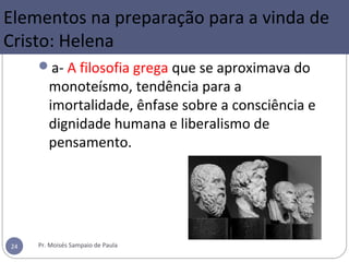 a- A filosofia grega que se aproximava do
monoteísmo, tendência para a
imortalidade, ênfase sobre a consciência e
dignidade humana e liberalismo de
pensamento.
Pr. Moisés Sampaio de Paula24
Elementos na preparação para a vinda de
Cristo: Helena
 