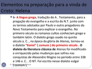 b- A língua grega, tradução do A . Testamento, para a
pregação do evangelho e a escrita do N.T. junto com
os termos adotados por Paulo e outro pregadores do
Novo Testamento para explicar o evangelho. No
primeiro século os romanos cultos conheciam grego e
também latim. O dialeto grego usado no quinto
século a. C. , na época da glória de Atenas, tornou-se
o dialeto “Koiné” ( comum ) do primeiro século . O
dialeto da literatura clássica de Atenas foi modificado
e enriquecido pelas mudanças que sofreu nas
conquistas de Alexandre Magno no período entre 338
e 146 a .C. . O NT. Foi escrito nesse dialeto vulgar
( comum ).Pr. Moisés Sampaio de Paula25
Elementos na preparação para a vinda de
Cristo: Helena
 
