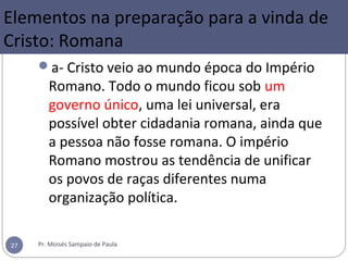 a- Cristo veio ao mundo época do Império
Romano. Todo o mundo ficou sob um
governo único, uma lei universal, era
possível obter cidadania romana, ainda que
a pessoa não fosse romana. O império
Romano mostrou as tendência de unificar
os povos de raças diferentes numa
organização política.
Pr. Moisés Sampaio de Paula27
Elementos na preparação para a vinda de
Cristo: Romana
 