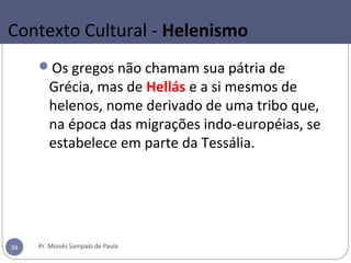 Contexto Cultural - Helenismo
Os gregos não chamam sua pátria de
Grécia, mas de Hellás e a si mesmos de
helenos, nome derivado de uma tribo que,
na época das migrações indo-européias, se
estabelece em parte da Tessália.
Pr. Moisés Sampaio de Paula34
 
