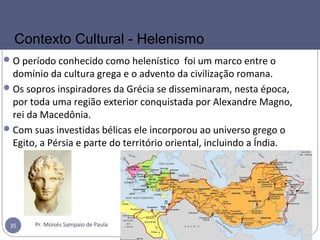 O período conhecido como helenístico foi um marco entre o
domínio da cultura grega e o advento da civilização romana.
Os sopros inspiradores da Grécia se disseminaram, nesta época,
por toda uma região exterior conquistada por Alexandre Magno,
rei da Macedônia.
Com suas investidas bélicas ele incorporou ao universo grego o
Egito, a Pérsia e parte do território oriental, incluindo a Índia.
Pr. Moisés Sampaio de Paula35
Contexto Cultural - Helenismo
 