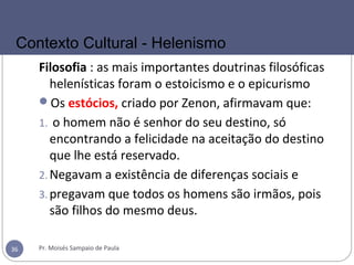 Filosofia : as mais importantes doutrinas filosóficas
helenísticas foram o estoicismo e o epicurismo
Os estócios, criado por Zenon, afirmavam que:
1. o homem não é senhor do seu destino, só
encontrando a felicidade na aceitação do destino
que lhe está reservado.
2.Negavam a existência de diferenças sociais e
3.pregavam que todos os homens são irmãos, pois
são filhos do mesmo deus.
Pr. Moisés Sampaio de Paula36
Contexto Cultural - Helenismo
 