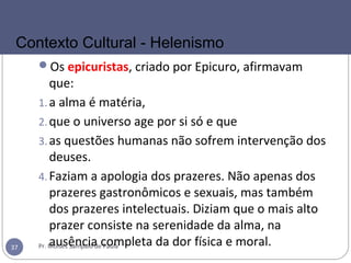 Os epicuristas, criado por Epicuro, afirmavam
que:
1.a alma é matéria,
2.que o universo age por si só e que
3.as questões humanas não sofrem intervenção dos
deuses.
4.Faziam a apologia dos prazeres. Não apenas dos
prazeres gastronômicos e sexuais, mas também
dos prazeres intelectuais. Diziam que o mais alto
prazer consiste na serenidade da alma, na
ausência completa da dor física e moral.Pr. Moisés Sampaio de Paula37
Contexto Cultural - Helenismo
 