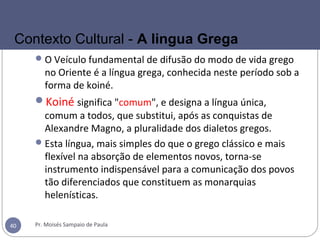 O Veículo fundamental de difusão do modo de vida grego
no Oriente é a língua grega, conhecida neste período sob a
forma de koiné.
Koiné significa "comum", e designa a língua única,
comum a todos, que substitui, após as conquistas de
Alexandre Magno, a pluralidade dos dialetos gregos.
Esta língua, mais simples do que o grego clássico e mais
flexível na absorção de elementos novos, torna-se
instrumento indispensável para a comunicação dos povos
tão diferenciados que constituem as monarquias
helenísticas.
Pr. Moisés Sampaio de Paula40
Contexto Cultural - A lingua Grega
 