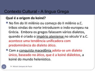Qual é a origem da koiné?
No fim do III milênio ou começo do II milênio a.C.
tribos vindas do norte introduzem o indo-europeu na
Grécia. Embora os gregos falassem vários dialetos,
quando é criado o império ateniense no século V a.C.
acontece uma tendência unificadora com
predominância do dialeto ático.
Com a conquista macedônia adota-se um dialeto
único, baseado no ático, que é a koiné diálektos, a
koiné do mundo helenístico.
Pr. Moisés Sampaio de Paula41
Contexto Cultural - A lingua Grega
 