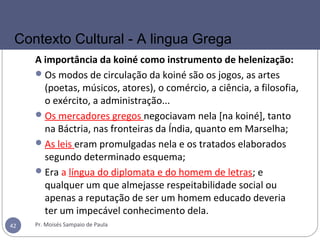 A importância da koiné como instrumento de helenização:
Os modos de circulação da koiné são os jogos, as artes
(poetas, músicos, atores), o comércio, a ciência, a filosofia,
o exército, a administração...
Os mercadores gregos negociavam nela [na koiné], tanto
na Báctria, nas fronteiras da Índia, quanto em Marselha;
As leis eram promulgadas nela e os tratados elaborados
segundo determinado esquema;
Era a língua do diplomata e do homem de letras; e
qualquer um que almejasse respeitabilidade social ou
apenas a reputação de ser um homem educado deveria
ter um impecável conhecimento dela.
Pr. Moisés Sampaio de Paula42
Contexto Cultural - A lingua Grega
 