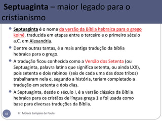 Septuaginta – maior legado para o
cristianismo
Septuaginta é o nome da versão da Bíblia hebraica para o grego
koiné, traduzida em etapas entre o terceiro e o primeiro século
a.C. em Alexandria.
Dentre outras tantas, é a mais antiga tradução da bíblia
hebraica para o grego.
A tradução ficou conhecida como a Versão dos Setenta (ou
Septuaginta, palavra latina que significa setenta, ou ainda LXX),
pois setenta e dois rabinos (seis de cada uma das doze tribos)
trabalharam nela e, segundo a história, teriam completado a
tradução em setenta e dois dias.
A Septuaginta, desde o século I, é a versão clássica da Bíblia
hebraica para os cristãos de língua grega 1 e foi usada como
base para diversas traduções da Bíblia.
Pr. Moisés Sampaio de Paula43
 