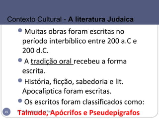 Muitas obras foram escritas no
período interbíblico entre 200 a.C e
200 d.C.
A tradição oral recebeu a forma
escrita.
História, ficção, sabedoria e lit.
Apocaliptica foram escritas.
Os escritos foram classificados como:
Talmude, Apócrifos e PseudepígrafosPr. Moisés Sampaio de Paula45
Contexto Cultural - A literatura Judaica
 