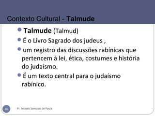 Talmude (Talmud)
É o Livro Sagrado dos judeus ,
um registro das discussões rabínicas que
pertencem à lei, ética, costumes e história
do judaísmo.
É um texto central para o judaísmo
rabínico.
Pr. Moisés Sampaio de Paula46
Contexto Cultural - Talmude
 