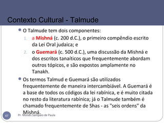 O Talmude tem dois componentes:
1. a Mishná (c. 200 d.C.), o primeiro compêndio escrito
da Lei Oral judaica; e
2. o Guemará (c. 500 d.C.), uma discussão da Mishná e
dos escritos tanaíticos que frequentemente abordam
outros tópicos, e são expostos amplamente no
Tanakh.
Os termos Talmud e Guemará são utilizados
frequentemente de maneira intercambiável. A Guemará é
a base de todos os códigos da lei rabínica, e é muito citada
no resto da literatura rabínica; já o Talmude também é
chamado frequentemente de Shas - as "seis ordens" da
Mishná.Pr. Moisés Sampaio de Paula47
Contexto Cultural - Talmude
 