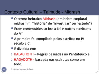 O termo hebraico Midrash (em hebraico:plural
midrashim, "história" de "investigar" ou "estudo")
Eram comentários so bre a Lei e outras escrituras
do AT
A primeira foi compilada pelos escribas no IV
século a.C.
É dividida em:
1.HALACHOTH – Regras baseadas no Pentateuco e
2.HAGADOTH - baseada nas escirutas como um
todo.
Pr. Moisés Sampaio de Paula48
Contexto Cultural – Talmude - Midrash
 