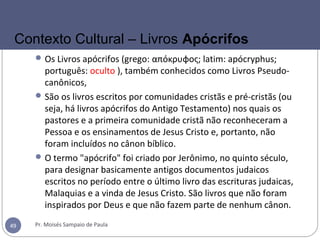 Os Livros apócrifos (grego: απόκρυφος; latim: apócryphus;
português: oculto ), também conhecidos como Livros Pseudo-
canônicos,
São os livros escritos por comunidades cristãs e pré-cristãs (ou
seja, há livros apócrifos do Antigo Testamento) nos quais os
pastores e a primeira comunidade cristã não reconheceram a
Pessoa e os ensinamentos de Jesus Cristo e, portanto, não
foram incluídos no cânon bíblico.
O termo "apócrifo" foi criado por Jerônimo, no quinto século,
para designar basicamente antigos documentos judaicos
escritos no período entre o último livro das escrituras judaicas,
Malaquias e a vinda de Jesus Cristo. São livros que não foram
inspirados por Deus e que não fazem parte de nenhum cânon.
Pr. Moisés Sampaio de Paula49
Contexto Cultural – Livros Apócrifos
 