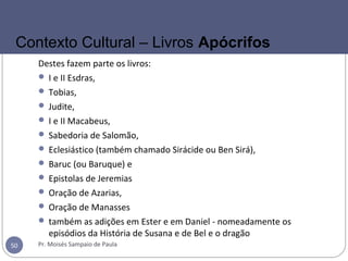 Destes fazem parte os livros:
 I e II Esdras,
 Tobias,
 Judite,
 I e II Macabeus,
 Sabedoria de Salomão,
 Eclesiástico (também chamado Sirácide ou Ben Sirá),
 Baruc (ou Baruque) e
 Epistolas de Jeremias
 Oração de Azarias,
 Oração de Manasses
 também as adições em Ester e em Daniel - nomeadamente os
episódios da História de Susana e de Bel e o dragão
Pr. Moisés Sampaio de Paula50
Contexto Cultural – Livros Apócrifos
 