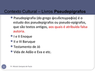 Pseudepigrafia (do grego ψευδεπιγραφία) é o
estudo dos pseudepígrafos ou pseudo-epígrafos,
que são textos antigos, aos quais é atribuída falsa
autoria.
I e II Enoque
II e III Baruque
Testamento de Jó
Vida de Adão e Eva e etc.
Pr. Moisés Sampaio de Paula51
Contexto Cultural – Livros Pseudepígrafos
 