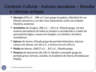  Sócrates (470 a.C. - 399 a.C.) (em grego Σωκράτης, Sōkrátēs) foi um
filósofo ateniense e um dos mais importantes ícones da tradição
filosófica ocidental.
 Aristóteles de Estagira, 384 a.C. – 322 a.C. filósofo grego, um dos
maiores pensadores de todos os tempos e considerado o criador do
pensamento lógico, nasceu em Estagira, na Calcídica, território
macedônico.
 Epicuro de Samos, filósofo grego do período helenístico. Epicuro
nasceu em Atenas, em 341 a.C. e morreu em em 270 a.C.
 Platão de Atenas, 428/27 a.C. - 347 a.C., filósofo grego.
 Plutarco de Queroneia (45-120 ?), filósofo e prosador grego do
período greco-romano, estudou na Academia de Atenas (fundada por
Platão).
Pr. Moisés Sampaio de Paula53
Contexto Cultural - Autores seculares – filosofia
e ciências antigas
 
