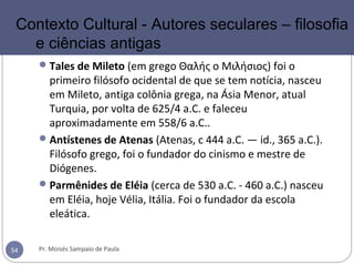 Tales de Mileto (em grego Θαλής ο Μιλήσιος) foi o
primeiro filósofo ocidental de que se tem notícia, nasceu
em Mileto, antiga colônia grega, na Ásia Menor, atual
Turquia, por volta de 625/4 a.C. e faleceu
aproximadamente em 558/6 a.C..
Antístenes de Atenas (Atenas, c 444 a.C. — id., 365 a.C.).
Filósofo grego, foi o fundador do cinismo e mestre de
Diógenes.
Parmênides de Eléia (cerca de 530 a.C. - 460 a.C.) nasceu
em Eléia, hoje Vélia, Itália. Foi o fundador da escola
eleática.
Pr. Moisés Sampaio de Paula54
Contexto Cultural - Autores seculares – filosofia
e ciências antigas
 