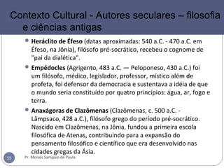 Heráclito de Éfeso (datas aproximadas: 540 a.C. - 470 a.C. em
Éfeso, na Jônia), filósofo pré-socrático, recebeu o cognome de
"pai da dialética".
Empédocles (Agrigento, 483 a.C. — Peloponeso, 430 a.C.) foi
um filósofo, médico, legislador, professor, místico além de
profeta, foi defensor da democracia e sustentava a idéia de que
o mundo seria constituído por quatro princípios: água, ar, fogo e
terra.
Anaxágoras de Clazômenas (Clazômenas, c. 500 a.C. -
Lâmpsaco, 428 a.C.), filósofo grego do período pré-socrático.
Nascido em Clazômenas, na Jônia, fundou a primeira escola
filosófica de Atenas, contribuindo para a expansão do
pensamento filosófico e científico que era desenvolvido nas
cidades gregas da Ásia.
Pr. Moisés Sampaio de Paula55
Contexto Cultural - Autores seculares – filosofia
e ciências antigas
 
