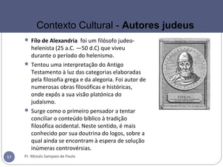  Fílo de Alexandria foi um filósofo judeo-
helenista (25 a.C. —50 d.C) que viveu
durante o período do helenismo.
 Tentou uma interpretação do Antigo
Testamento à luz das categorias elaboradas
pela filosofia grega e da alegoria. Foi autor de
numerosas obras filosóficas e históricas,
onde expôs a sua visão platónica do
judaísmo.
 Surge como o primeiro pensador a tentar
conciliar o conteúdo bíblico à tradição
filosófica ocidental. Neste sentido, é mais
conhecido por sua doutrina do logos, sobre a
qual ainda se encontram à espera de solução
inúmeras controvérsias.
Pr. Moisés Sampaio de Paula57
Contexto Cultural - Autores judeus
 