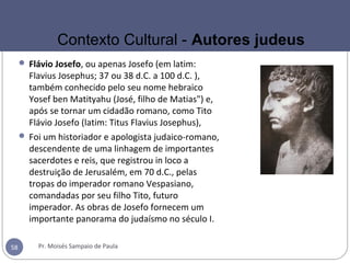  Flávio Josefo, ou apenas Josefo (em latim:
Flavius Josephus; 37 ou 38 d.C. a 100 d.C. ),
também conhecido pelo seu nome hebraico
Yosef ben Matityahu (José, filho de Matias") e,
após se tornar um cidadão romano, como Tito
Flávio Josefo (latim: Titus Flavius Josephus),
 Foi um historiador e apologista judaico-romano,
descendente de uma linhagem de importantes
sacerdotes e reis, que registrou in loco a
destruição de Jerusalém, em 70 d.C., pelas
tropas do imperador romano Vespasiano,
comandadas por seu filho Tito, futuro
imperador. As obras de Josefo fornecem um
importante panorama do judaísmo no século I.
Pr. Moisés Sampaio de Paula58
Contexto Cultural - Autores judeus
 