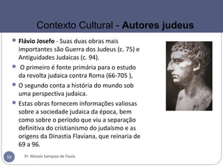 Flávio Josefo - Suas duas obras mais
importantes são Guerra dos Judeus (c. 75) e
Antiguidades Judaicas (c. 94).
 O primeiro é fonte primária para o estudo
da revolta judaica contra Roma (66-705 ),
O segundo conta a história do mundo sob
uma perspectiva judaica.
Estas obras fornecem informações valiosas
sobre a sociedade judaica da época, bem
como sobre o período que viu a separação
definitiva do cristianismo do judaísmo e as
origens da Dinastia Flaviana, que reinaria de
69 a 96.
Pr. Moisés Sampaio de Paula59
Contexto Cultural - Autores judeus
 