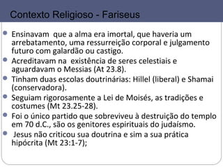 6
FARISEUS
 Ensinavam que a alma era imortal, que haveria um
arrebatamento, uma ressurreição corporal e julgamento
futuro com galardão ou castigo.
 Acreditavam na existência de seres celestiais e
aguardavam o Messias (At 23.8).
 Tinham duas escolas doutrinárias: Hillel (liberal) e Shamai
(conservadora).
 Seguiam rigorosamente a Lei de Moisés, as tradições e
costumes (Mt 23.25-28).
 Foi o único partido que sobreviveu à destruição do templo
em 70 d.C., são os genitores espirituais do judaísmo.
 Jesus não criticou sua doutrina e sim a sua prática
hipócrita (Mt 23:1-7);
Contexto Religioso - Fariseus
 