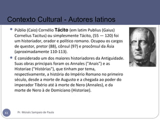  Públio (Caio) Cornélio Tácito (em latim Publius (Gaius)
Cornelius Tacitus) ou simplesmente Tácito, (55 — 120) foi
um historiador, orador e político romano. Ocupou os cargos
de questor, pretor (88), cônsul (97) e procônsul da Ásia
(aproximadamente 110-113).
 É considerado um dos maiores historiadores da Antiguidade.
Suas obras principais foram os Annales ("Anais") e as
Historiae ("Histórias"), que tinham por tema,
respectivamente, a história do Império Romano no primeiro
século, desde a morte de Augusto e a chegada ao poder do
imperador Tibério até à morte de Nero (Annales), e da
morte de Nero à de Domiciano (Historiae).
Pr. Moisés Sampaio de Paula61
Contexto Cultural - Autores latinos
 