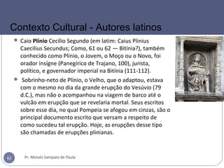  Caio Plínio Cecílio Segundo (em latim: Caius Plinius
Caecilius Secundus; Como, 61 ou 62 — Bitínia?), também
conhecido como Plínio, o Jovem, o Moço ou o Novo, foi
orador insígne (Panegírico de Trajano, 100), jurista,
político, e governador imperial na Bitínia (111-112).
 Sobrinho-neto de Plínio, o Velho, que o adaptou, estava
com o mesmo no dia da grande erupção do Vesúvio (79
d.C.), mas não o acompanhou na viagem de barco até o
vulcão em erupção que se revelaria mortal. Seus escritos
sobre esse dia, no qual Pompeia se afogou em cinzas, são o
principal documento escrito que versam a respeito de
como sucedeu tal erupção. Hoje, as erupções desse tipo
são chamadas de erupções plinianas.
Pr. Moisés Sampaio de Paula62
Contexto Cultural - Autores latinos
 