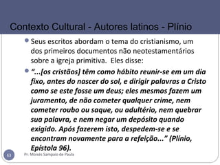 Seus escritos abordam o tema do cristianismo, um
dos primeiros documentos não neotestamentários
sobre a igreja primitiva. Eles disse:
“...[os cristãos] têm como hábito reunir-se em um dia
fixo, antes do nascer do sol, e dirigir palavras a Cristo
como se este fosse um deus; eles mesmos fazem um
juramento, de não cometer qualquer crime, nem
cometer roubo ou saque, ou adultério, nem quebrar
sua palavra, e nem negar um depósito quando
exigido. Após fazerem isto, despedem-se e se
encontram novamente para a refeição...” (Plínio,
Epístola 96).
Pr. Moisés Sampaio de Paula63
Contexto Cultural - Autores latinos - Plínio
 