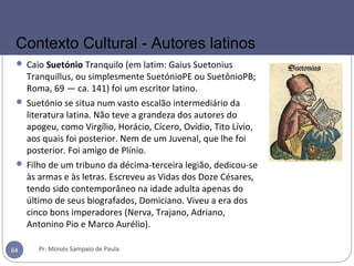  Caio Suetónio Tranquilo (em latim: Gaius Suetonius
Tranquillus, ou simplesmente SuetónioPE ou SuetônioPB;
Roma, 69 — ca. 141) foi um escritor latino.
 Suetónio se situa num vasto escalão intermediário da
literatura latina. Não teve a grandeza dos autores do
apogeu, como Virgílio, Horácio, Cícero, Ovídio, Tito Lívio,
aos quais foi posterior. Nem de um Juvenal, que lhe foi
posterior. Foi amigo de Plínio.
 Filho de um tribuno da décima-terceira legião, dedicou-se
às armas e às letras. Escreveu as Vidas dos Doze Césares,
tendo sido contemporâneo na idade adulta apenas do
último de seus biografados, Domiciano. Viveu a era dos
cinco bons imperadores (Nerva, Trajano, Adriano,
Antonino Pio e Marco Aurélio).
Pr. Moisés Sampaio de Paula64
Contexto Cultural - Autores latinos
 