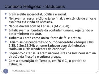 7
SADUCEUS
 Eram a elite sacerdotal, política e social.
 Negavam a ressurreição, o juízo final, a existência de anjos e
espíritos e a vinda do Messias.
 Não se davam com os Fariseus (At 23.6-8).
 Enfatizavam a liberdade da vontade humana, rejeitando o
determinismo e o azar.
 Tinham a Torah como única fonte de fé e prática.
 Diziam-se descendentes do Sumo-Sacerdote Zadoque (1Rs
2:35, 2 Sm.15:24); o nome Saduceu vem do hebraico
tzadokim = “descendentes de Zadoque”.
 Enquanto os fariseus eram nacionalistas os saduceus iam na
direção da filosofia e cultura gregas.
 Com a destruição do Templo, em 70 d.C., o partido se
extinguiu.
Contexto Religioso - Saduceus
Pr. Moisés Sampaio de Paula7
 