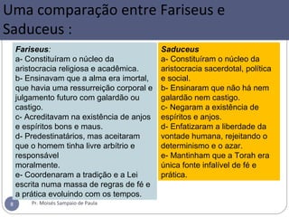 Uma comparação entre Fariseus e
Saduceus :
Pr. Moisés Sampaio de Paula8
Fariseus:
a- Constituíram o núcleo da
aristocracia religiosa e acadêmica.
b- Ensinavam que a alma era imortal,
que havia uma ressurreição corporal e
julgamento futuro com galardão ou
castigo.
c- Acreditavam na existência de anjos
e espíritos bons e maus.
d- Predestinatários, mas aceitaram
que o homem tinha livre arbítrio e
responsável
moralmente.
e- Coordenaram a tradição e a Lei
escrita numa massa de regras de fé e
a prática evoluindo com os tempos.
Saduceus
a- Constituíram o núcleo da
aristocracia sacerdotal, política
e social.
b- Ensinaram que não há nem
galardão nem castigo.
c- Negaram a existência de
espíritos e anjos.
d- Enfatizaram a liberdade da
vontade humana, rejeitando o
determinismo e o azar.
e- Mantinham que a Torah era
única fonte infalível de fé e
prática.
 