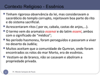9
Tinham rigorosa observância da lei, mas consideravam o
sacerdócio do templo corrupto, rejeitavam boa parte do rito
e do sistema sacrificial.
Acrescentaram ritos ( por ex, cabala, castas de anjos,...).
O termo vem do aramaico essenoi e do latim esseni, ambos
com o significado de “médico”;
No período hasmoneu, foram perseguidos e passaram a viver
no deserto da Judéia;
Muitos aceitam que a comunidade de Qumran, onde foram
encontrados os rolos do mar Morto, era de essênios.
 Vestiam-se de branco, não se casavam e aboliram a
propriedade privada.
Contexto Religioso - Essênios
Pr. Moisés Sampaio de Paula9
 