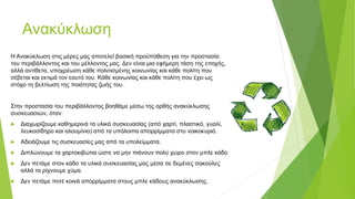 Ανακύκλωση
Η Ανακύκλωση στις μέρες μας αποτελεί βασική προϋπόθεση για την προστασία
του περιβάλλοντος και του μέλλοντος μας. Δεν είναι μια εφήμερη τάση της εποχής,
αλλά αντίθετα, υποχρέωση κάθε πολιτισμένης κοινωνίας και κάθε πολίτη που
σέβεται και εκτιμά τον εαυτό του. Κάθε κοινωνίας και κάθε πολίτη που έχει ως
στόχο τη βελτίωση της ποιότητας ζωής του.
Στην προστασία του περιβάλλοντος βοηθάμε μέσω της ορθής ανακύκλωσης
συσκευασιών, όταν:
 Διαχωρίζουμε καθημερινά τα υλικά συσκευασίας (από χαρτί, πλαστικό, γυαλί,
λευκοσίδηρο και αλουμίνιο) από τα υπόλοιπα απορρίμματα στο νοικοκυριό.
 Αδειάζουμε τις συσκευασίες μας από τα υπολείμματα.
 Διπλώνουμε τα χαρτοκιβώτια ώστε να μην πιάνουν πολύ χώρο στον μπλε κάδο
 Δεν πετάμε στον κάδο τα υλικά συσκευασίας μας μέσα σε δεμένες σακούλες
αλλά τα ρίχνουμε χύμα.
 Δεν πετάμε ποτέ κοινά απορρίμματα στους μπλε κάδους ανακύκλωσης.
 