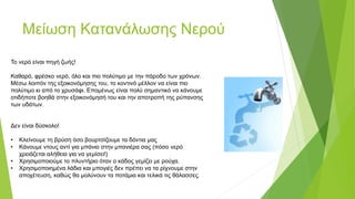 Μείωση Κατανάλωσης Νερού
Το νερό είναι πηγή ζωής!
Καθαρό, φρέσκο νερό, όλο και πιο πολύτιμο με την πάροδο των χρόνων.
Μέσω λοιπόν της εξοικονόμησης του, το κοντινό μέλλον να είναι πιο
πολύτιμο κι από το χρυσάφι. Επομένως είναι πολύ σημαντικό να κάνουμε
οτιδήποτε βοηθά στην εξοικονόμησή του και την αποτροπή της ρύπανσης
των υδάτων.
Δεν είναι δύσκολο!
• Κλείνουμε τη βρύση όσο βουρτσίζουμε τα δόντια μας
• Κάνουμε ντους αντί για μπάνιο στην μπανιέρα σας (πόσο νερό
χρειάζεται αλήθεια για να γεμίσει!)
• Χρησιμοποιούμε το πλυντήριο όταν ο κάδος γεμίζει με ρούχα.
• Χρησιμοποιημένα λάδια και μπογιές δεν πρέπει να τα ρίχνουμε στην
αποχέτευση, καθώς θα μολύνουν τα ποτάμια και τελικά τις θάλασσες.
 