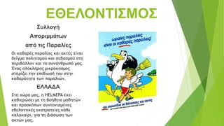 ΕΘΕΛΟΝΤΙΣΜΟΣ
Συλλογή
Αποριμμάτων
από τις Παραλίες
Οι καθαρές παραλίες και ακτές είναι
δείγμα πολιτισμού και σεβασμού στο
περιβάλλον και το συνάνθρωπό μας.
Ένας ολόκληρος μικρόκοσμος
στηρίζει την επιβίωσή του στην
καθαρότητα των παραλιών.
ΕΛΛΑΔΑ
Στη χώρα μας, η HELMEPA έχει
καθιερώσει με τη βοήθεια μαθητών
και προσκόπων συντονισμένες
εθελοντικές εκστρατείες κάθε
καλοκαίρι, για τη διάσωση των
ακτών μας.
 