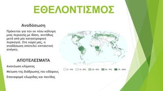 ΕΘΕΛΟΝΤΙΣΜΟΣ
Αναδάσωση
Πρόκειται για την εκ νέου κάλυψη
μιας περιοχής με δάση, συνήθως
μετά από μία καταστροφική
πυρκαγιά. Στη χώρα μας, η
αναδάσωση αποτελεί επιτακτική
ανάγκη.
ΑΠΟΤΕΛΕΣΜΑΤΑ
Ανανέωση κλίματος
Μείωση της διάβρωσης του εδάφους
Επαναφορά χλωρίδας και πανίδας
 