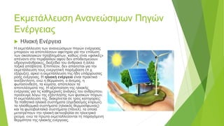 Εκμετάλλευση Ανανεώσιμων Πηγών
Ενέργειας
 Ηλιακή Ενέργεια
Η εκμετάλλευση των ανανεώσιμων πηγών ενέργειας
μπορούν να αποτελέσουν αφετηρία για την επίλυση
των οικολογικών προβλημάτων, καθώς είναι «φιλικές»
απέναντι στο περιβάλλον αφού δεν αποδεσμεύουν
υδρογονάνθρακες, διοξείδιο του άνθρακα ή άλλα
τοξικά απόβλητα. Επιπλέον, δεν απαιτείται για την
εκμετάλλευση τους ενεργητική παρέμβαση (π.χ.
εξόρυξη), αρκεί η εκμετάλλευση της ήδη υπάρχουσας
ροής ενέργειας. Η ηλιακή ενέργεια είναι πρακτικά
ανεξάντλητη, ενώ η θέρμανση, ο άνεμος, η
φωτοσύνθεση, τα κύματα, αποτελούν τα
αποτελέσματα της. Η αξιοποίηση της ηλιακής
ενέργειας για τις καθημερινές ανάγκες του ανθρώπου,
προέκυψε λόγω της εξάντλησης των φυσικών πόρων.
Η εκμετάλλευση της, διακρίνεται σε τρεις κατηγορίες:
Τα παθητικά ηλιακά συστήματα (σχεδιασμός κτιρίων),
τα ηλιοθερμικά συστήματα (ηλιακός θερμοσίφωνας)
και τα φωτοβολταϊκά συστήματα (πάνελ), τα οποία
μετατρέπουν την ηλιακή ακτινοβολία σε ηλεκτρικό
ρεύμα, ενώ τα πρώτα εκμεταλλεύονται τη παραγόμενη
θερμότητα της ηλιακής ενέργειας.
 